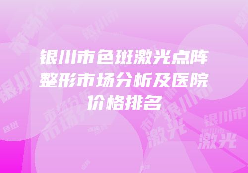 银川市色斑激光点阵整形市场分析及医院价格排名