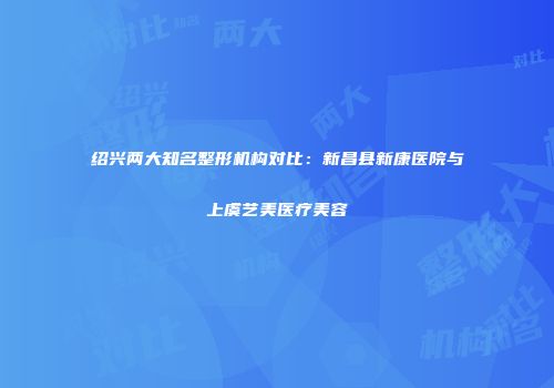 绍兴两大知名整形机构对比：新昌县新康医院与上虞艺美医疗美容