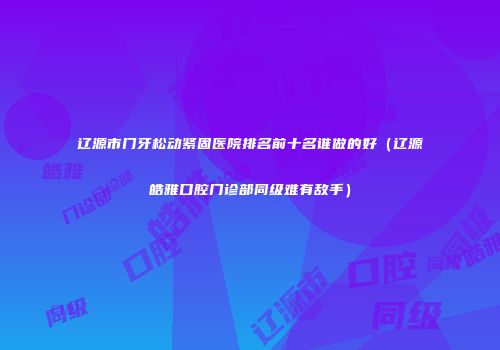 辽源市门牙松动紧固医院排名前十名谁做的好（辽源皓雅口腔门诊部同级难有敌手）