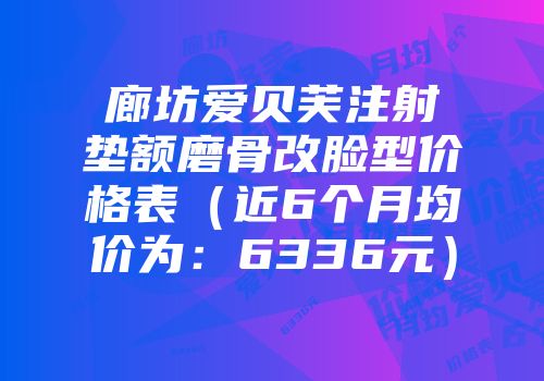 廊坊爱贝芙注射垫额磨骨改脸型价格表（近6个月均价为：6336元）