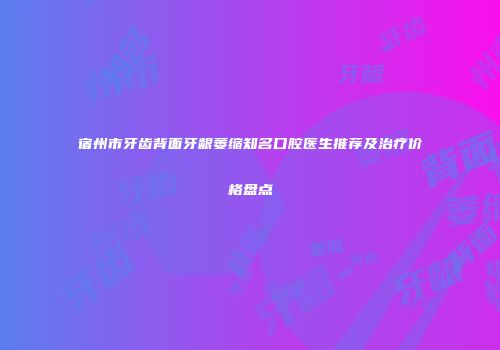 宿州市牙齿背面牙龈萎缩知名口腔医生推荐及治疗价格盘点
