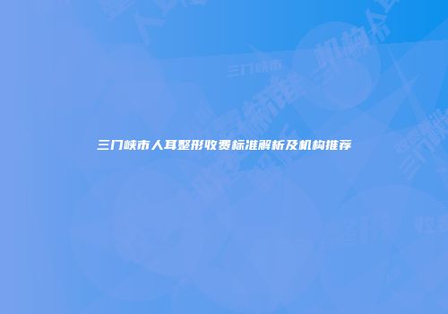三门峡市人耳整形收费标准解析及机构推荐