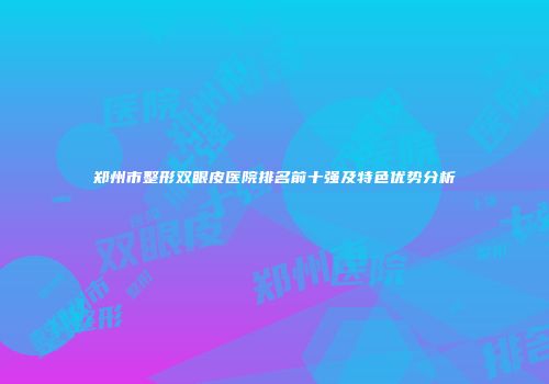 郑州市整形双眼皮医院排名前十强及特色优势分析