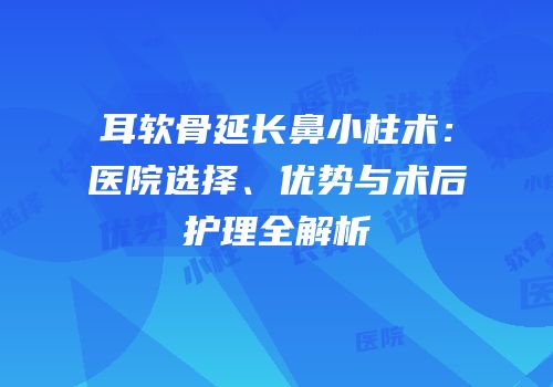 耳软骨延长鼻小柱术：医院选择、优势与术后护理全解析