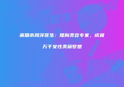 莆田市周萍医生：隆胸美容专家，成就万千女性美丽梦想