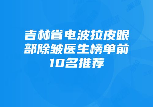 吉林省电波拉皮眼部除皱医生榜单前10名推荐