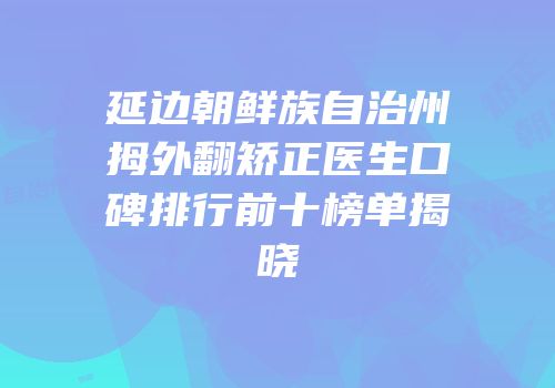 延边朝鲜族自治州拇外翻矫正医生口碑排行前十榜单揭晓