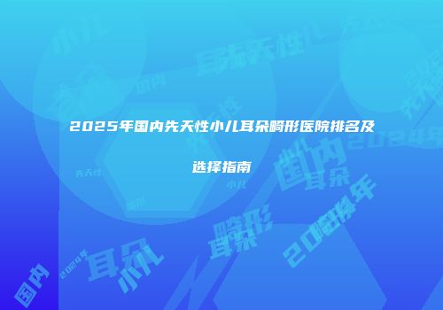 2025年国内先天性小儿耳朵畸形医院排名及选择指南