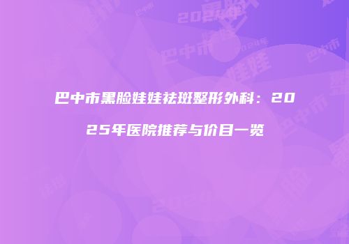 巴中市黑脸娃娃祛斑整形外科：2025年医院推荐与价目一览