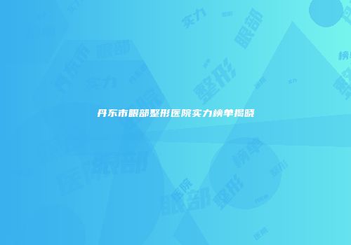 丹东市眼部整形医院实力榜单揭晓