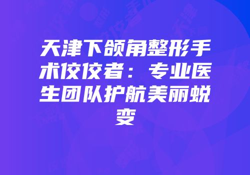 天津下颌角整形手术佼佼者：专业医生团队护航美丽蜕变