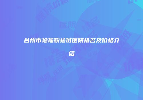台州市珍珠粉祛斑医院排名及价格介绍
