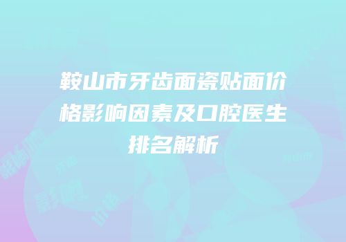 鞍山市牙齿面瓷贴面价格影响因素及口腔医生排名解析