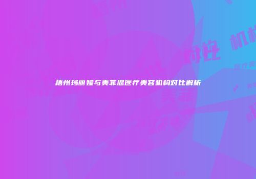 梧州玛丽娅与美菲思医疗美容机构对比解析