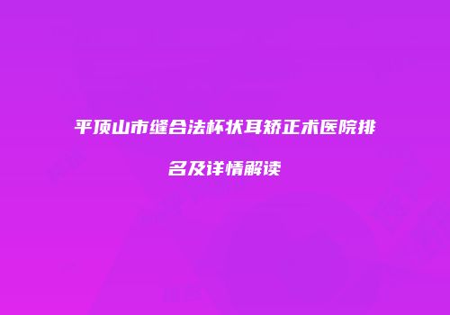 平顶山市缝合法杯状耳矫正术医院排名及详情解读
