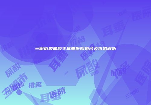 三明市玻尿酸丰耳垂医院排名及价格解析