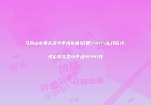 马鞍山市鼻头变小手术价格(价目)2025在线曝光-均价鼻头变小手术16351元
