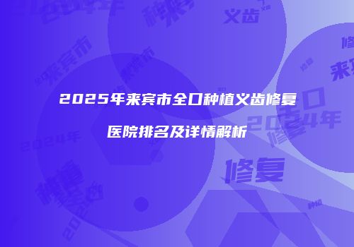 2025年来宾市全口种植义齿修复医院排名及详情解析