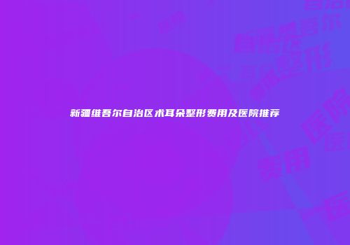 新疆维吾尔自治区术耳朵整形费用及医院推荐