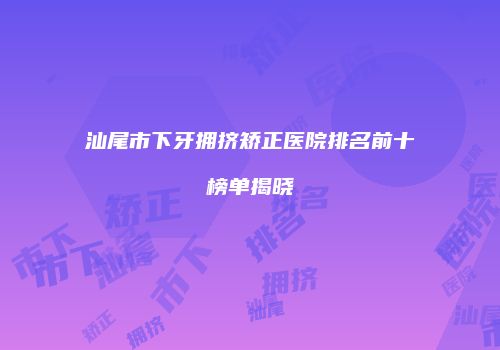 汕尾市下牙拥挤矫正医院排名前十榜单揭晓