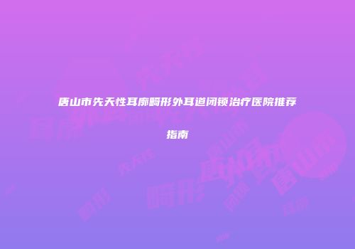 唐山市先天性耳廓畸形外耳道闭锁治疗医院推荐指南