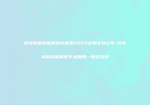 蚌埠市做颌面整形价格表2025近期全新公布-蚌埠市做颌面整形手术费用一般多少钱