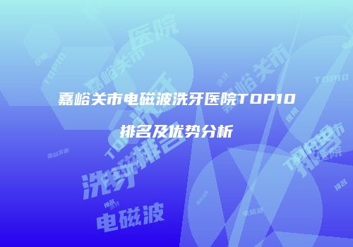 嘉峪关市电磁波洗牙医院TOP10排名及优势分析