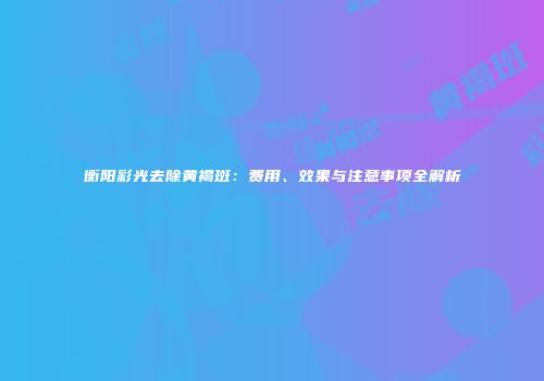 衡阳彩光去除黄褐斑：费用、效果与注意事项全解析