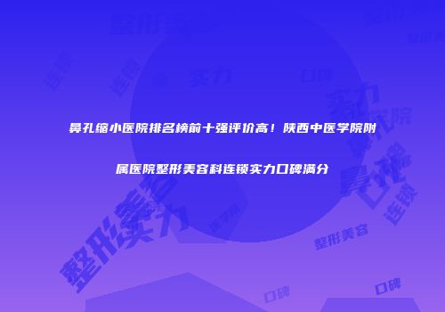 鼻孔缩小医院排名榜前十强评价高！陕西中医学院附属医院整形美容科连锁实力口碑满分