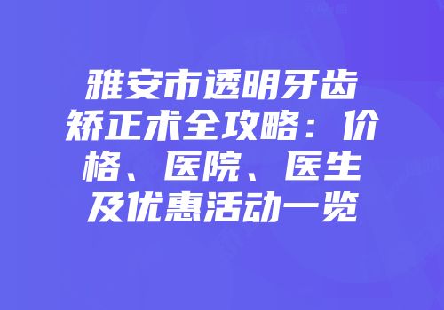 雅安市透明牙齿矫正术全攻略：价格、医院、医生及优惠活动一览