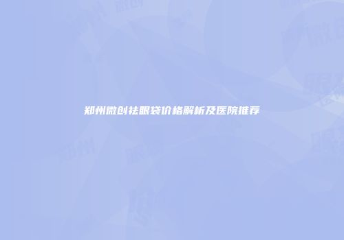 郑州微创祛眼袋价格解析及医院推荐
