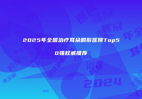 2025年全国治疗耳朵畸形医院Top50强权威推荐