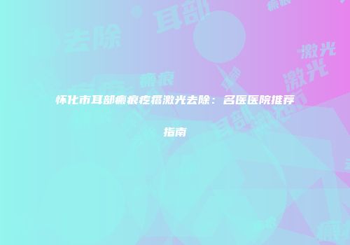 怀化市耳部瘢痕疙瘩激光去除：名医医院推荐指南