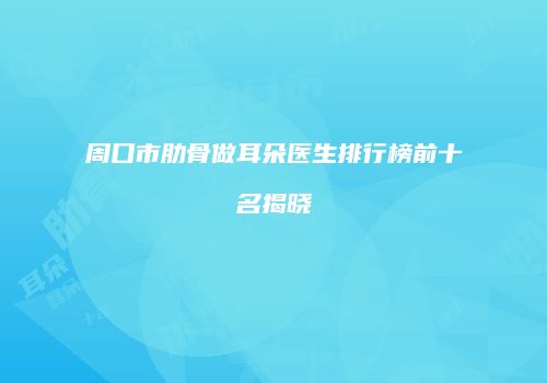 周口市肋骨做耳朵医生排行榜前十名揭晓