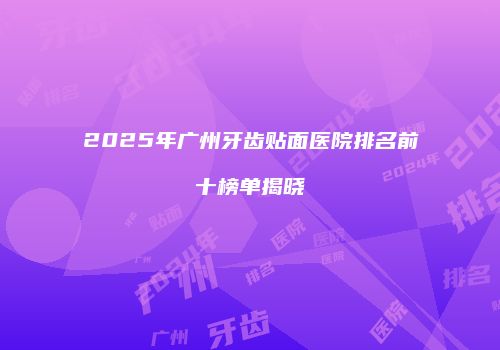 2025年广州牙齿贴面医院排名前十榜单揭晓