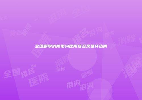 全国眼膜消除泪沟医院排名及选择指南