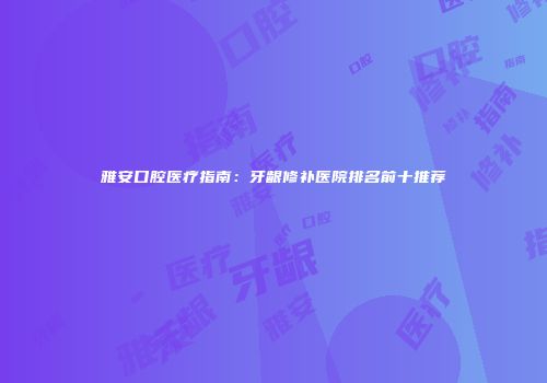 雅安口腔医疗指南：牙龈修补医院排名前十推荐