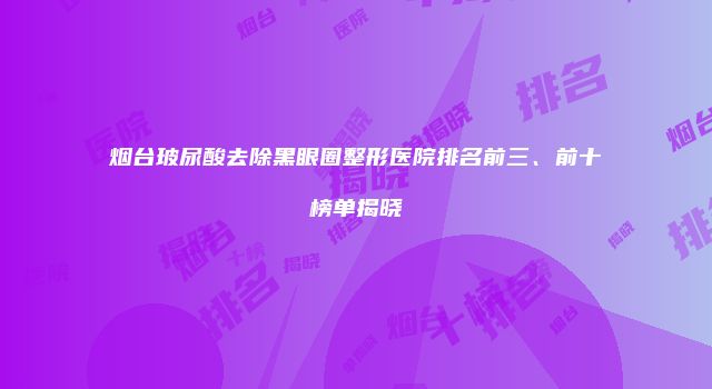 烟台玻尿酸去除黑眼圈整形医院排名前三、前十榜单揭晓