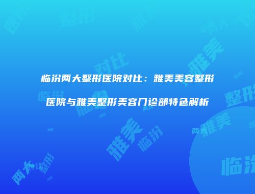 临汾两大整形医院对比：雅美美容整形医院与雅美整形美容门诊部特色解析