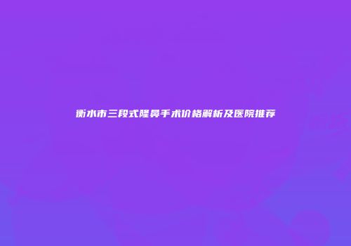 衡水市三段式隆鼻手术价格解析及医院推荐