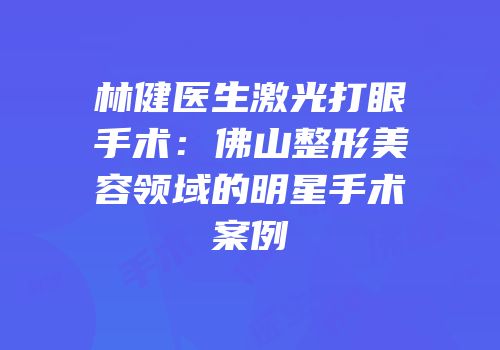 林健医生激光打眼手术：佛山整形美容领域的明星手术案例