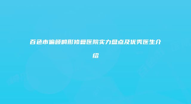 百色市偏颌畸形修复医院实力盘点及优秀医生介绍
