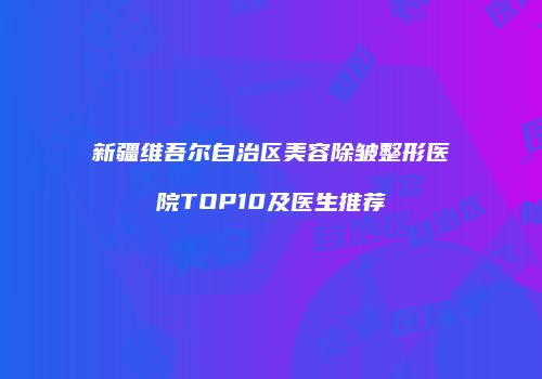 新疆维吾尔自治区美容除皱整形医院TOP10及医生推荐