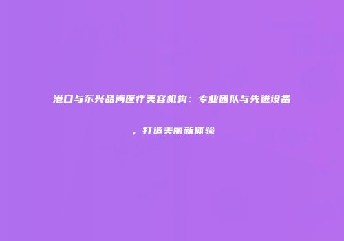 港口与东兴品尚医疗美容机构：专业团队与先进设备，打造美丽新体验