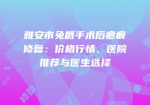 雅安市兔唇手术后疤痕修复：价格行情、医院推荐与医生选择