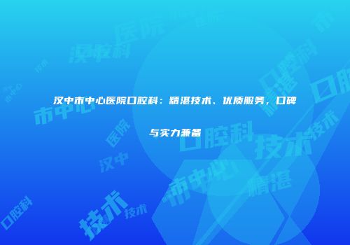 汉中市中心医院口腔科：精湛技术、优质服务，口碑与实力兼备