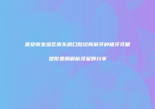 延安市宝塔区南东霞口腔诊所前牙种植牙牙龈塑形费用解析及案例分享
