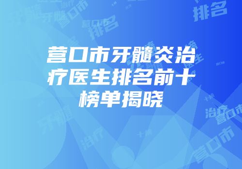 营口市牙髓炎治疗医生排名前十榜单揭晓