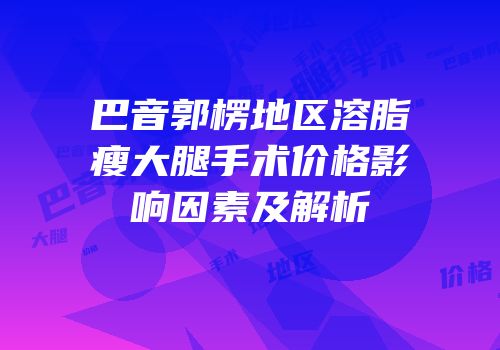 巴音郭楞地区溶脂瘦大腿手术价格影响因素及解析