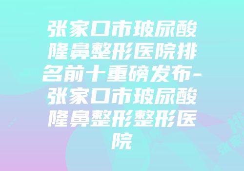 张家口市玻尿酸隆鼻整形医院排名前十重磅发布-张家口市玻尿酸隆鼻整形整形医院